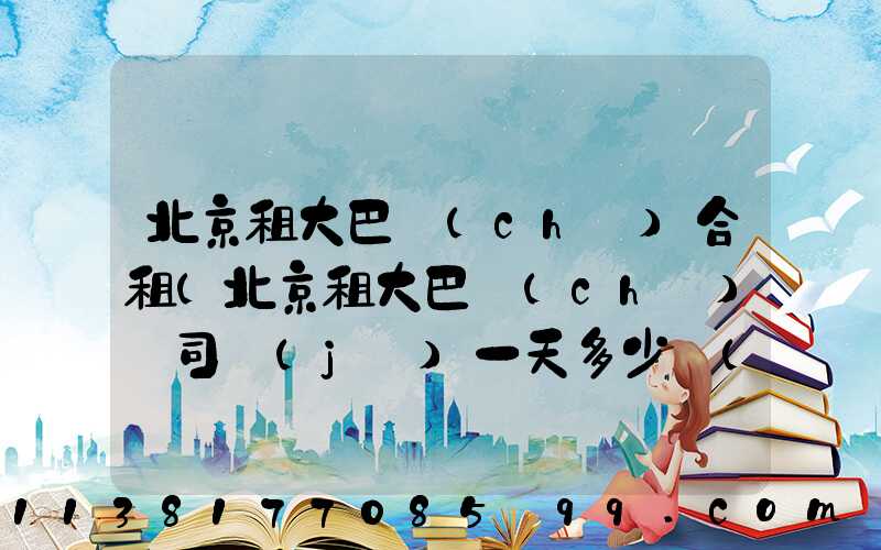 北京租大巴車(chē)合租(北京租大巴車(chē)帶司機(jī)一天多少錢(qián))