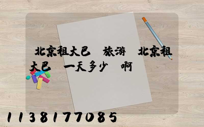 北京租大巴車旅游(北京租大巴車一天多少錢啊)