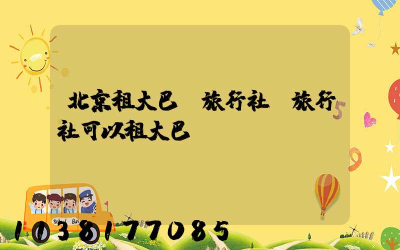 北京租大巴車旅行社(旅行社可以租大巴車嗎)