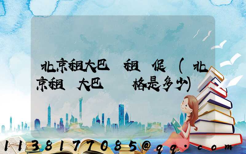 北京租大巴車租車促銷(北京租車大巴車價格是多少)