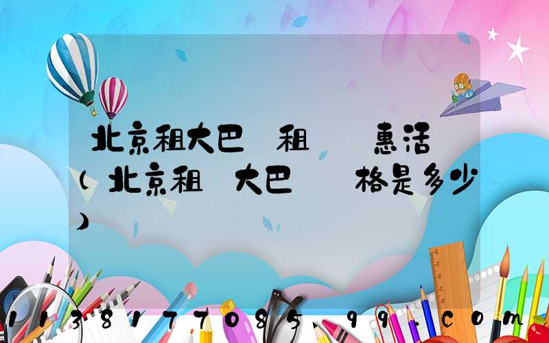 北京租大巴車租車優惠活動(北京租車大巴車價格是多少)