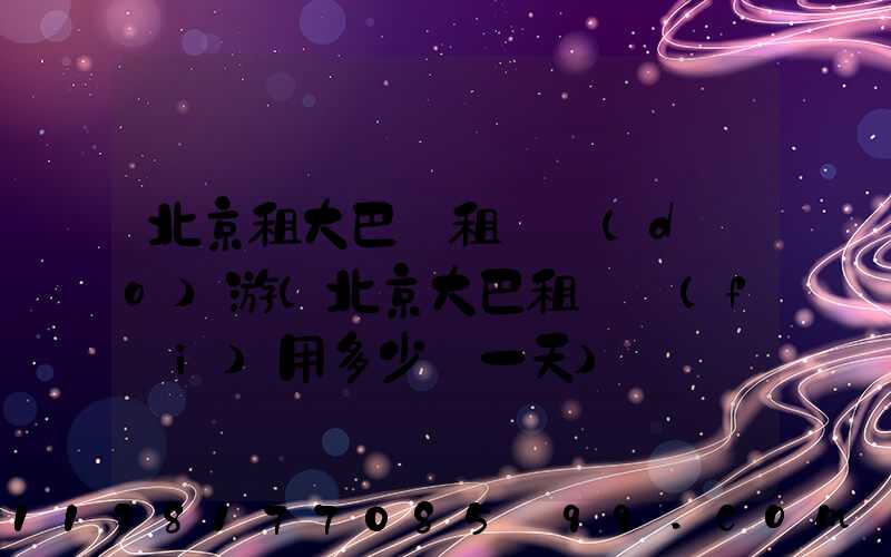 北京租大巴車租車導(dǎo)游(北京大巴租車費(fèi)用多少錢一天)