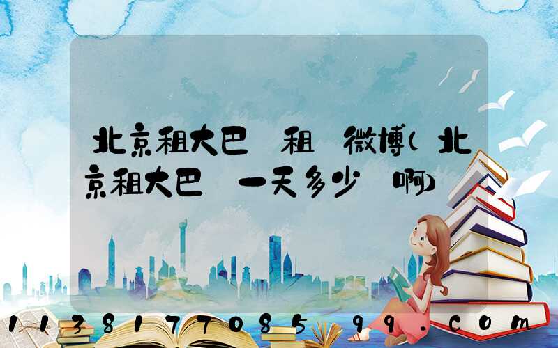 北京租大巴車租車微博(北京租大巴車一天多少錢啊)