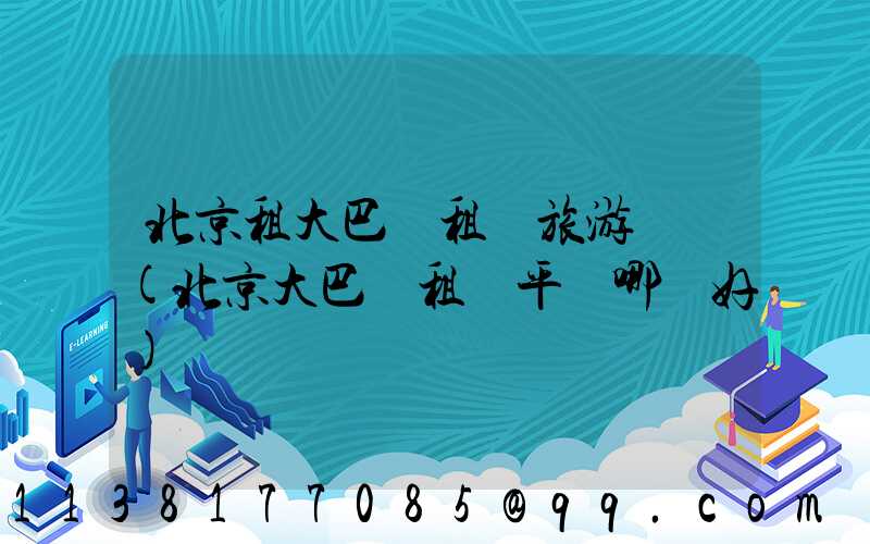 北京租大巴車租車旅游導覽(北京大巴車租車平臺哪個好)