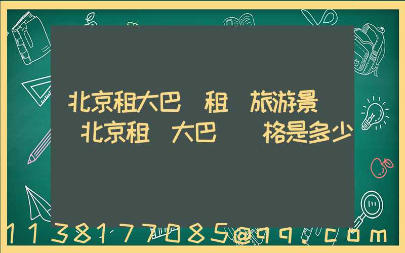 北京租大巴車租車旅游景點(北京租車大巴車價格是多少)