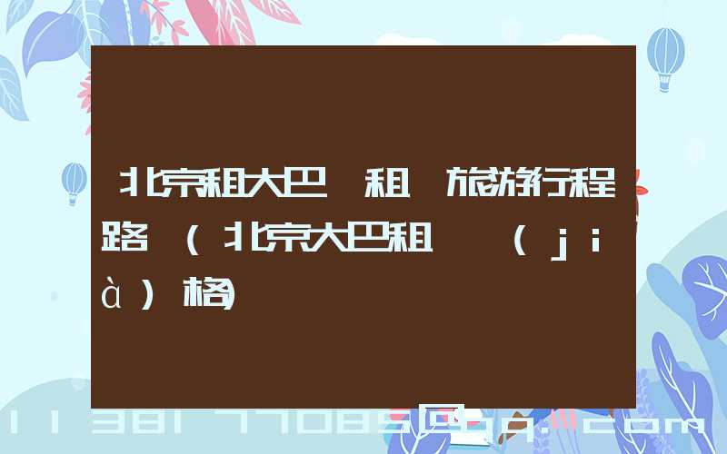 北京租大巴車租車旅游行程路線(北京大巴租車價(jià)格)