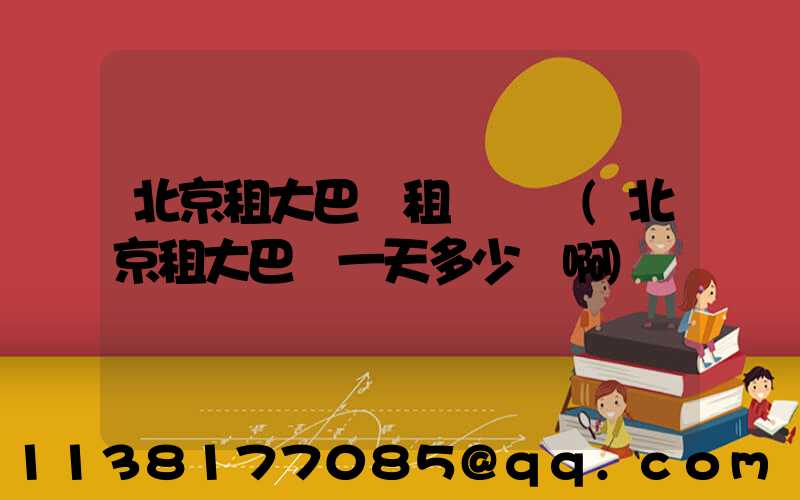 北京租大巴車租車電話(北京租大巴車一天多少錢啊)