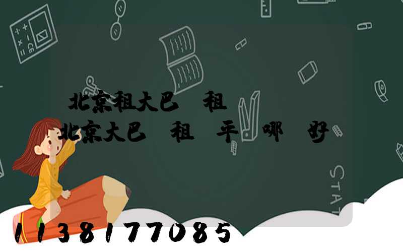 北京租大巴車租車駕駛證(北京大巴車租車平臺哪個好)