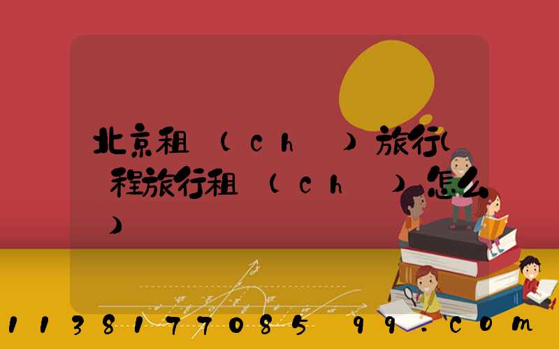 北京租車(chē)旅行(攜程旅行租車(chē)怎么樣)