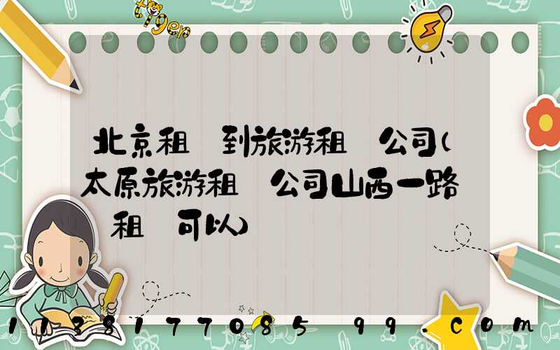 北京租車到旅游租車公司(太原旅游租車公司山西一路順風租車可以)