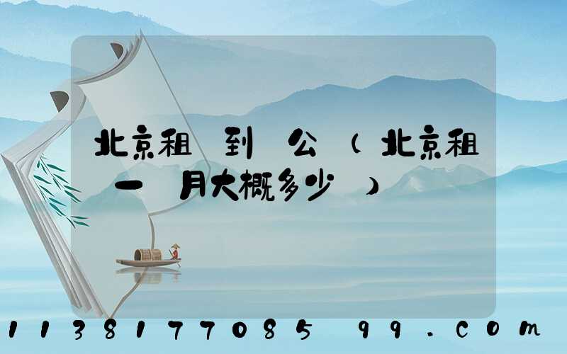北京租車到辦公區(北京租車一個月大概多少錢)