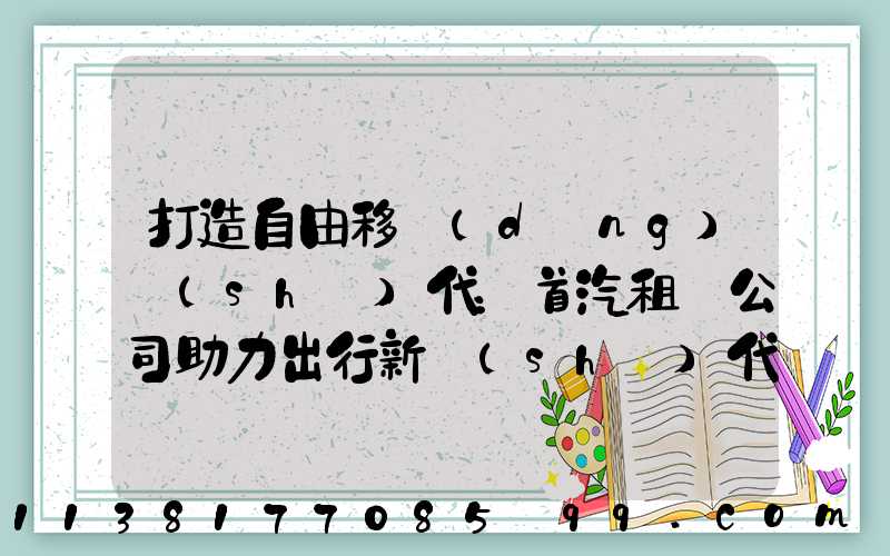 打造自由移動(dòng)時(shí)代：首汽租車公司助力出行新時(shí)代