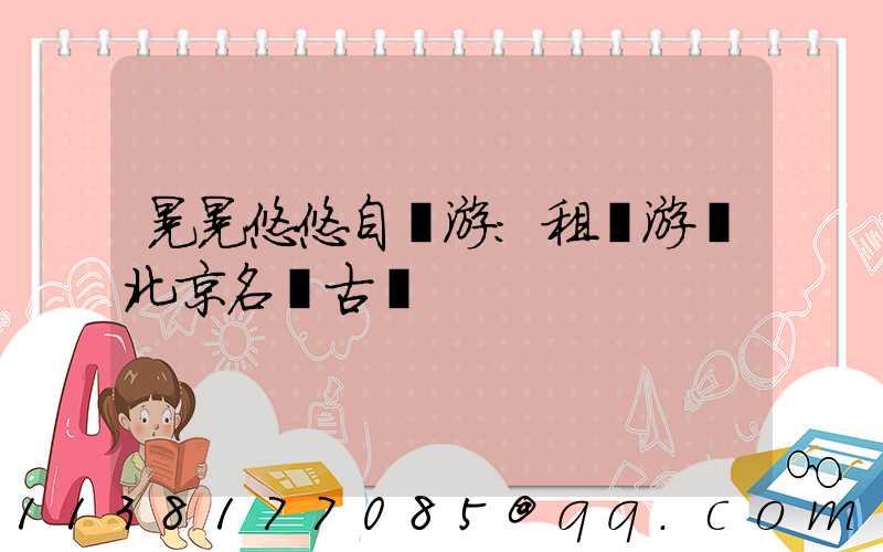 晃晃悠悠自駕游：租車游覽北京名勝古跡