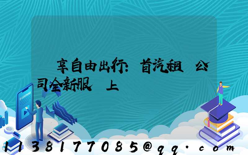暢享自由出行：首汽租車公司全新服務上線