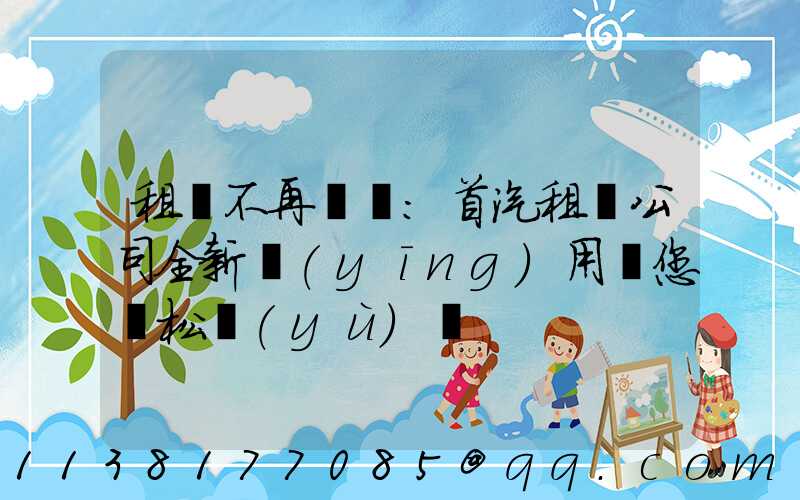 租車不再煩惱：首汽租車公司全新應(yīng)用讓您輕松預(yù)訂
