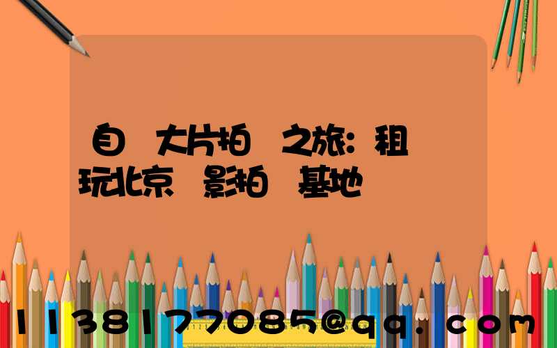 自駕大片拍攝之旅：租車暢玩北京電影拍攝基地