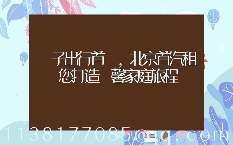 親子出行首選，北京首汽租車為您打造溫馨家庭旅程