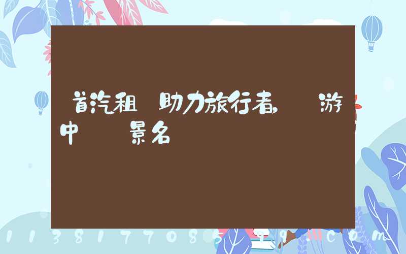 首汽租車助力旅行者，暢游中國風景名勝區
