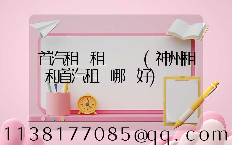 首汽租車租車時間(神州租車和首汽租車哪個好)