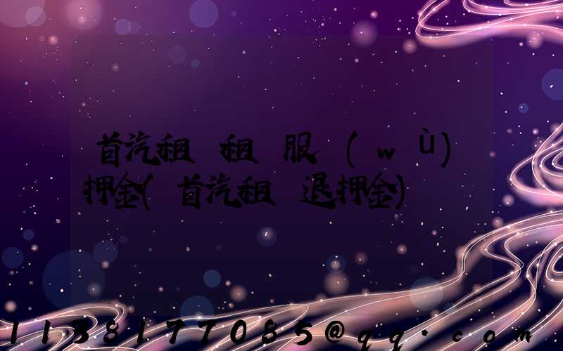 首汽租車租車服務(wù)押金(首汽租車退押金)