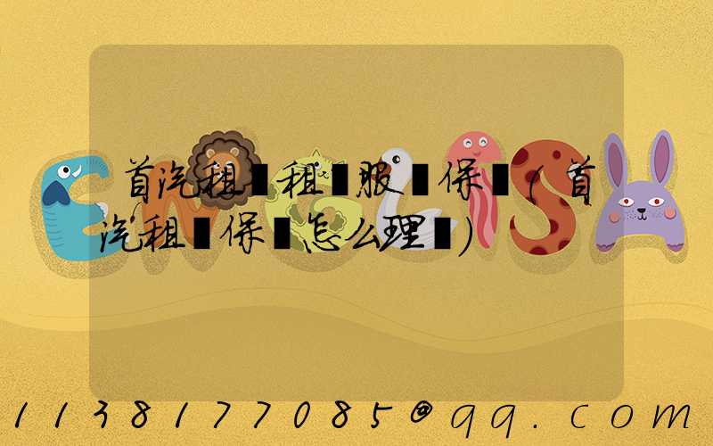 首汽租車租車服務保險(首汽租車保險怎么理賠)