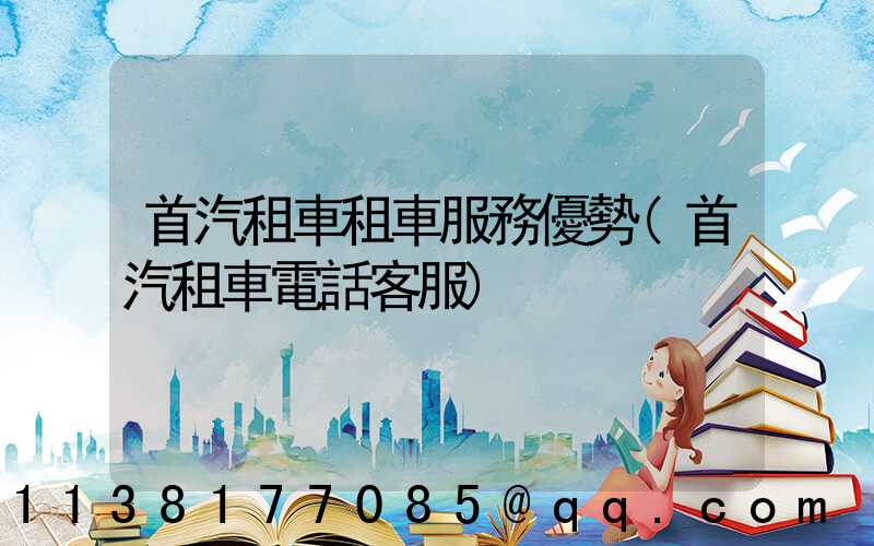首汽租車租車服務優勢(首汽租車電話客服)