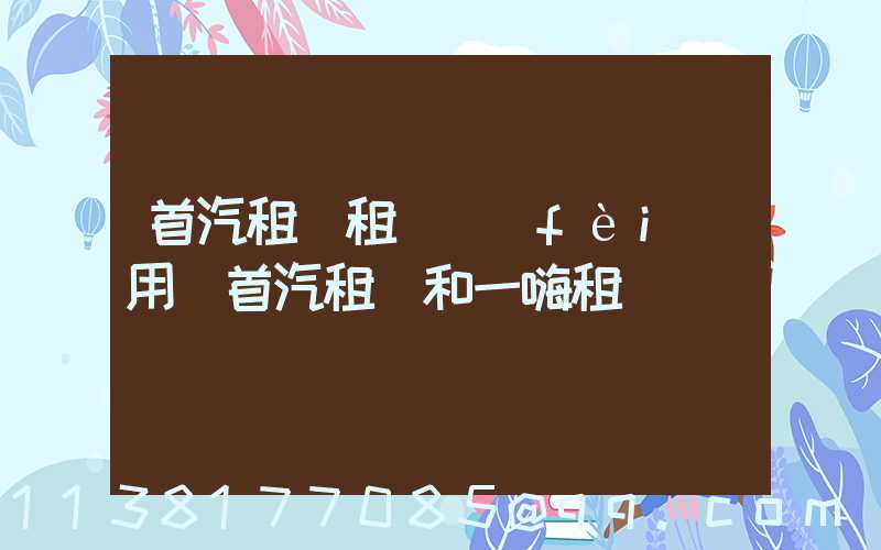 首汽租車租車費(fèi)用(首汽租車和一嗨租車)