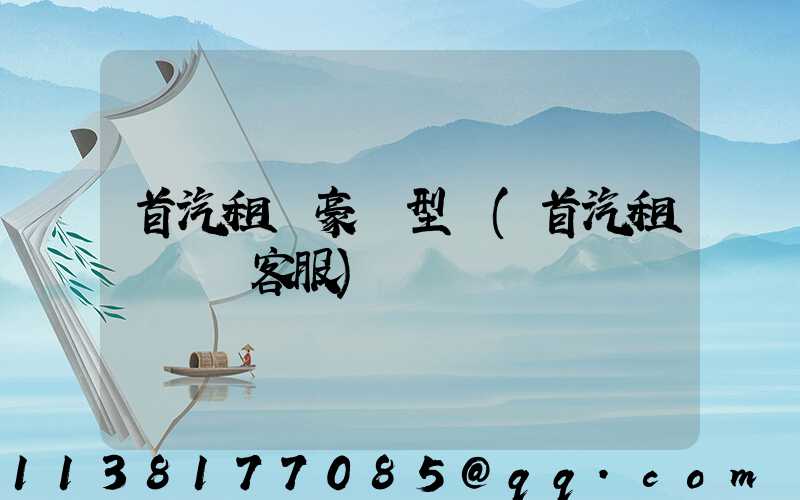 首汽租車豪華型車(首汽租車電話客服)